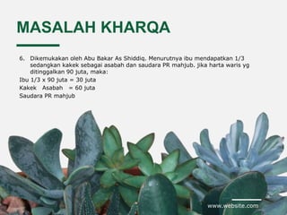 www.website.com
MASALAH KHARQA
6. Dikemukakan oleh Abu Bakar As Shiddiq. Menurutnya ibu mendapatkan 1/3
sedangkan kakek sebagai asabah dan saudara PR mahjub. jika harta waris yg
ditinggalkan 90 juta, maka:
Ibu 1/3 x 90 juta = 30 juta
Kakek Asabah = 60 juta
Saudara PR mahjub
 