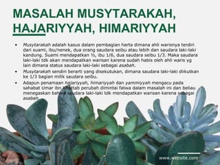 www.website.com
MASALAH MUSYTARAKAH,
HAJARIYYAH, HIMARIYYAH
• Musytarakah adalah kasus dalam pembagian harta dimana ahli warisnya terdiri
dari suami, ibu/nenek, dua orang saudara seibu atau lebih dan saudara laki-laki
kandung. Suami mendapatkan ½, ibu 1/6, dua saudara seibu 1/3. Maka saudara
laki-laki tdk akan mendapatkan warisan karena sudah habis oleh ahli waris yg
lain dimana status saudara laki-laki sebagai asabah.
• Musytarakah sendiri berarti yang disekutukan, dimana saudara laki-laki diikutkan
ke 1/3 bagian milik saudara seibu.
• Adapun penamaan hajariyyah, himariyyah dan yammiyyah mengacu pada
sahabat Umar ibn Khattab perubah dimintai fatwa dalam masalah ini dan beliau
menegaskan bahwa saudara laki-laki tdk mendapatkan warisan karena sebagai
asabah.
 