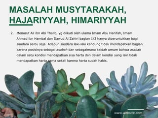 www.website.com
MASALAH MUSYTARAKAH,
HAJARIYYAH, HIMARIYYAH
2. Menurut Ali ibn Abi Thalib, yg diikuti oleh ulama Imam Abu Hanifah, Imam
Ahmad ibn Hambal dan Dawud Al Zahiri bagian 1/3 hanya diperuntukkan bagi
saudara seibu saja. Adapun saudara laki-laki kandung tidak mendapatkan bagian
karena posisinya sebagai asabah dan sebagaimana kaidah umum bahwa asabah
dalam satu kondisi mendapatkan sisa harta dan dalam kondisi yang lain tidak
mendapatkan harta sama sekali karena harta sudah habis.
 