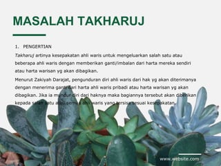 www.website.com
MASALAH TAKHARUJ
1. PENGERTIAN
Takharuj artinya kesepakatan ahli waris untuk mengeluarkan salah satu atau
beberapa ahli waris dengan memberikan ganti/imbalan dari harta mereka sendiri
atau harta warisan yg akan dibagikan.
Menurut Zakiyah Darajat, pengunduran diri ahli waris dari hak yg akan diterimanya
dengan menerima ganti dari harta ahli waris pribadi atau harta warisan yg akan
dibagikan. Jika ia mundur diri dari haknya maka bagiannya tersebut akan diberikan
kepada salah satu atau semua ahli waris yang tersisa sesuai kesepakatan.
 