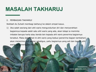 www.website.com
MASALAH TAKHARUJ
2. PEMBAGIAN TAKHARUJ
Wahbah Az Zuhaili membagi takharuj ke dalam empat kasus.
1) Jika salah seorang dari ahli waris mengundurkan diri dan menyerahkan
bagiannya kepada salah satu ahli waris yang ada, akan tetapi ia meminta
imbalan berupa harta atau benda lain kepada ahli waris penerima bagiannya
tersebut. Maka dalam hal ini ahli waris yang kedua (penerima bagian tambahan)
akan menerima dua bagian sekaligus, yaitu bagiannya yang asli dan bagian ahli
waris yang mengundurkan diri.
 
