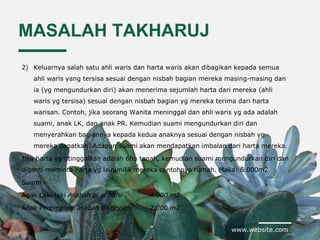 www.website.com
MASALAH TAKHARUJ
2) Keluarnya salah satu ahli waris dan harta waris akan dibagikan kepada semua
ahli waris yang tersisa sesuai dengan nisbah bagian mereka masing-masing dan
ia (yg mengundurkan diri) akan menerima sejumlah harta dari mereka (ahli
waris yg tersisa) sesuai dengan nisbah bagian yg mereka terima dari harta
warisan. Contoh, jika seorang Wanita meninggal dan ahli waris yg ada adalah
suami, anak LK, dan anak PR. Kemudian suami mengundurkan diri dan
menyerahkan bagiannya kepada kedua anaknya sesuai dengan nisbah yg
mereka dapatkan. Adapun suami akan mendapatkan imbalan dari harta mereka.
Jika harta yg dtinggalkan adalah 6ha tanah, kemudian suami mengundurkan diri dan
diganti meminta harta yg lain milik mereka contohnya rumah. Maka: 6.000m2
Suami –
Anak Laki-laki Asabah bi al nafsi 4.000 m2
Anak Perempuan asabah bil ghoir 2.000 m2
 
