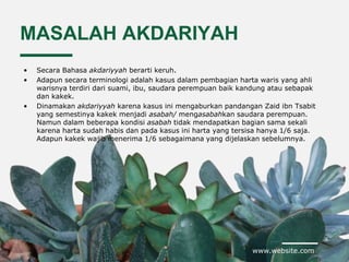 www.website.com
MASALAH AKDARIYAH
• Secara Bahasa akdariyyah berarti keruh.
• Adapun secara terminologi adalah kasus dalam pembagian harta waris yang ahli
warisnya terdiri dari suami, ibu, saudara perempuan baik kandung atau sebapak
dan kakek.
• Dinamakan akdariyyah karena kasus ini mengaburkan pandangan Zaid ibn Tsabit
yang semestinya kakek menjadi asabah/ mengasabahkan saudara perempuan.
Namun dalam beberapa kondisi asabah tidak mendapatkan bagian sama sekali
karena harta sudah habis dan pada kasus ini harta yang tersisa hanya 1/6 saja.
Adapun kakek wajib menerima 1/6 sebagaimana yang dijelaskan sebelumnya.
 
