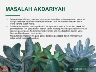 www.website.com
MASALAH AKDARIYAH
• Sebagai zawi al furud, saudara perempuan tidak bisa terhalang dalam kasus ini
dan jika sebagai asabah saudara perempuan tidak akan mendapatkan harta
waris karena sudah habis.
• Saudara perempuan mendapatkan ½ sebagaimana zawi al furud dan kakek 1/6.
permasalahan lain yang timbul adalah kakek mendapatkan bagian lebih kecil dari
saudara perempuan. Padahal semestinya laki-laki mendapatkan bagian yang
banyak dibandingkan perempuan.
• Maka, terkait masalah ini, para pakar berbeda pendapat dalam memberikan
solusi untuk masalah tersebut.
 