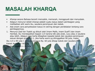 www.website.com
MASALAH KHARQA
• Kharqa secara Bahasa berarti mencabik, memecah, menggoyah dan menyobek.
• Adapun menurut istilah kharqa adalah suatu kasus dalam pembagian yang
melibatkan ahli waris ibu, saudara perempuan dan kakek.
• Ada enam cara penyelesaian kasus ini seiring dengan perdebatan tentang cara
pembagiannya.
1. Menurut Zaid ibn Tsabit yg diikuti oleh Imam Malik, imam Syafi’I dan imam
Hambal, ibu mendapatkan bagian 1/3 karena tdk ada anak, cucu atau 2 saudara
atau lebih. Adapun sisa harta dibagikan kepada kakek dan saudara perempuan
sesuai dengan prinsip 2:1. jika harta waris yg ditinggalkan 90 juta, maka:
Ibu 1/3 x 90 juta = 30 juta (sisanya Rp. 60 juta dibagi kakek dan saudara PR)
Kakek Asabah = 40 juta
Saudara Asabah = 20 juta
 