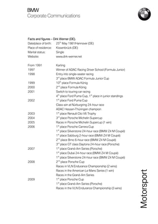 BMW
Corporate Communications



Facts and figures – Dirk Werner (DE).
Date/place of birth:  25th May 1981/Hannover (DE)
Place of residence:   Kissenbrück (DE)
Marital status:       Single
Website:              www.dirk-werner.net

From 1991            Karting
1997                 Winner of ADAC Racing Driver School (Formula Junior)
1998                 Entry into single-seater racing
                     3rd place BMW ADAC Formula Junior Cup
1999                 10th place Formula König
2000                 2nd place Formula König
2001                 Switch to touring car racing
                     4th place Ford Puma Cup, 1st place in junior standings
2002                 1st place Ford Puma Cup
                     Class win at Nürburgring 24-hour race
                     ADAC Hessen-Thüringen champion
2003                 1st place Renault Clio V6 Trophy
2004                 3rd place Porsche Michelin Supercup
2005                 Races in Porsche Michelin Supercup (1 win)
2006                 1st place Porsche Carrera Cup
                     1st place Silverstone 24-hour race (BMW Z4 M Coupé)
                     1st place Salzburg 2-hour race (BMW Z4 M Coupé)
                     2nd place Brno 6-hour race (BMW Z4 M Coupé)
                     3rd place GT class Daytona 24-hour race (Porsche)
2007                 1st place Grand-Am Series (Porsche)
                     1st place Dubai 24-hour race (BMW Z4 M Coupé)
                     1st place Silverstone 24-hour race (BMW Z4 M Coupé)
2008                 2nd place Porsche Cup
                     Races in VLN Endurance Championship (2 wins)
                     Races in the American Le Mans Series (1 win)
                                                                              Motorsport


                     Races in the Grand-Am Series
2009                 1st place Porsche Cup
                     1st place Grand-Am Series (Porsche)
                     Races in the VLN Endurance Championship (3 wins)
 