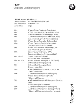 BMW
Corporate Communications



Facts and figures – Dirk Adorf (DE).
Date/place of birth:  10th July 1969/Altenkirchen (DE)
Place of residence:   Michelbach (DE)
Marital status:       Single

1991                  2nd place German Touring Car Cup (Citroen)
1992                  1st place VLN Endurance Championship (Citroen)
1993                  2nd place Endurance Cup, Nürburgring (Citroen)
1994                  VLN Endurance Championship (BMW and Citroen)
                      Class win at Nürburgring 24-hour race (Citroen)
1995                  3rd place German Touring Car Challenge (Opel)
1996                  1st place Endurance Cup, Nürburgring (Opel)
                      Class win at Nürburgring 24-hour race
1997                  1st place VLN Endurance Championship (Opel)
                      Class win at Nürburgring 24-hour race
1998                  German Touring Car Challenge (BMW)
                      Class win at Nürburgring 24-hour race (BMW)
1999 to 2001          German Touring Car Cup (Opel)
                      Start at “Guia Race” in Macau (CN)
2002 and 2003         1st place newcomer standings in V8 Star (Jaguar)
                      Endurance Cup, Nürburgring (1 win)
2004                  Endurance Cup, Nürburgring (2 wins)
                      Driver of the year 2004
2005                  VLN Endurance Championship (Porsche), V8 Star
                      Driver of the year 2005
2006                  VLN Endurance Championship (Lamborghini)
                      4th place Bahrain 24-hour race (Porsche)
                      Nürburgring 24-hour race
2007                  VLN Endurance Championship (Lamborghini/Porsche),
                      3 wins
                      3rd place Nürburgring 24-hour race
                                                                             Motorsport


2008                  VLN Endurance Championship (Lamborghini)
2009                  VLN Endurance Championship (Lamborghini/Ford)
                      Nürburgring 24-hour race (pole position, lap record)
 