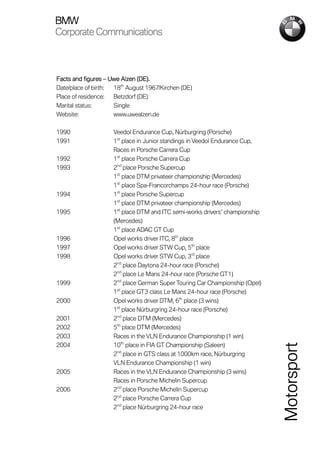BMW
Corporate Communications



Facts and figures – Uwe Alzen (DE).
Date/place of birth: 18th August 1967/Kirchen (DE)
Place of residence:  Betzdorf (DE)
Marital status:      Single
Website:             www.uwealzen.de

1990                 Veedol Endurance Cup, Nürburgring (Porsche)
1991                 1st place in Junior standings in Veedol Endurance Cup,
                     Races in Porsche Carrera Cup
1992                 1st place Porsche Carrera Cup
1993                 2nd place Porsche Supercup
                     1st place DTM privateer championship (Mercedes)
                     1st place Spa-Francorchamps 24-hour race (Porsche)
1994                 1st place Porsche Supercup
                     1st place DTM privateer championship (Mercedes)
1995                 1st place DTM and ITC semi-works drivers’ championship
                     (Mercedes)
                     1st place ADAC GT Cup
1996                 Opel works driver ITC, 8th place
1997                 Opel works driver STW Cup, 5th place
1998                 Opel works driver STW Cup, 3rd place
                     2nd place Daytona 24-hour race (Porsche)
                     2nd place Le Mans 24-hour race (Porsche GT1)
1999                 2nd place German Super Touring Car Championship (Opel)
                     1st place GT3 class Le Mans 24-hour race (Porsche)
2000                 Opel works driver DTM, 6th place (3 wins)
                     1st place Nürburgring 24-hour race (Porsche)
2001                 2nd place DTM (Mercedes)
2002                 5th place DTM (Mercedes)
2003                 Races in the VLN Endurance Championship (1 win)
2004                 10th place in FIA GT Championship (Saleen)
                                                                              Motorsport


                     2nd place in GTS class at 1000km race, Nürburgring
                     VLN Endurance Championship (1 win)
2005                 Races in the VLN Endurance Championship (3 wins)
                     Races in Porsche Michelin Supercup
2006                 2nd place Porsche Michelin Supercup
                     2nd place Porsche Carrera Cup
                     2nd place Nürburgring 24-hour race
 