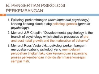 B. PENGERTIAN PSIKOLOGI
PERKEMBANGAN
1. Psikologi perkembangan (developmental psychology)
kadang-kadang disebut sbg psikologi genetik (genetic
psychology).
2. Menurut J.P. Chaplin, “Developmental psychology is the
branch of psychology which studies processes of pre
and post natal growth and the maturation of behavior”
3. Menurut Ross Vasta dkk., psikologi perkembangan
merupakan cabang psikologi yang mempelajari
perubahan tingkah laku dan kemampuan sepanjang
proses perkembangan individu dari masa konsepsi
sampai mati.
12
 