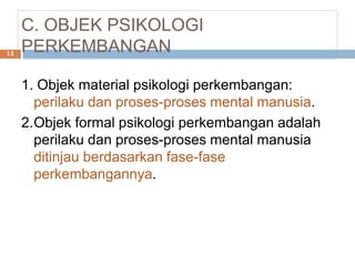 C. OBJEK PSIKOLOGI
PERKEMBANGAN
1. Objek material psikologi perkembangan:
perilaku dan proses-proses mental manusia.
2.Objek formal psikologi perkembangan adalah
perilaku dan proses-proses mental manusia
ditinjau berdasarkan fase-fase
perkembangannya.
13
 