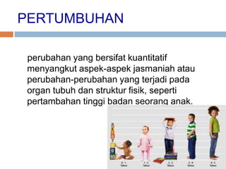 PERTUMBUHAN
perubahan yang bersifat kuantitatif
menyangkut aspek-aspek jasmaniah atau
perubahan-perubahan yang terjadi pada
organ tubuh dan struktur fisik, seperti
pertambahan tinggi badan seorang anak.
 