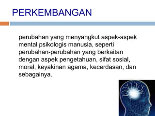 PERKEMBANGAN
perubahan yang menyangkut aspek-aspek
mental psikologis manusia, seperti
perubahan-perubahan yang berkaitan
dengan aspek pengetahuan, sifat sosial,
moral, keyakinan agama, kecerdasan, dan
sebagainya.
 