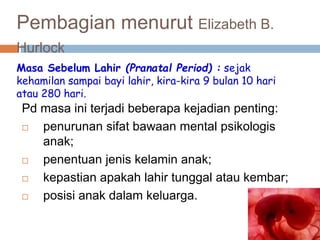 Pembagian menurut Elizabeth B.
Hurlock
Pd masa ini terjadi beberapa kejadian penting:
 penurunan sifat bawaan mental psikologis
anak;
 penentuan jenis kelamin anak;
 kepastian apakah lahir tunggal atau kembar;
 posisi anak dalam keluarga.
Masa Sebelum Lahir (Pranatal Period) : sejak
kehamilan sampai bayi lahir, kira-kira 9 bulan 10 hari
atau 280 hari.
 