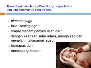 Masa Bayi baru lahir (New Born): sejak lahir -
kira-kira berumur 10 atau 15 hari.
 platean stage
 fase "resting age"
 empat macam penyesuaian diri :
 dengan keadaan suhu udara, menghisap dan
menelan makanan/air susu,
 bernapas dan
 membuang kotoran.
 