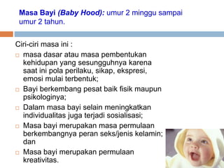 Masa Bayi (Baby Hood): umur 2 minggu sampai
umur 2 tahun.
Ciri-ciri masa ini :
 masa dasar atau masa pembentukan
kehidupan yang sesungguhnya karena
saat ini pola perilaku, sikap, ekspresi,
emosi mulai terbentuk;
 Bayi berkembang pesat baik fisik maupun
psikologinya;
 Dalam masa bayi selain meningkatkan
individualitas juga terjadi sosialisasi;
 Masa bayi merupakan masa permulaan
berkembangnya peran seks/jenis kelamin;
dan
 Masa bayi merupakan permulaan
kreativitas.
 
