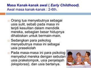 Masa Kanak-kanak awal ( Early Childhood).
Awal masa kanak-kanak : 2-6th.
 Orang tua menyebutnya sebagai
usia sulit, sebab pada masa ini
terjdi kesulitan dalam mendidik
mereka, sebagian besar hidupnya
dihabiskan untuk bermain-main.
 Sedangkan para psikolog
menyebutnya masa ini sebagai
usia prasekolah
 Pada masa-masa ini para psikolog
menyebut mereka dengan sebutan
usia prakelompok, usia penjelajah
(eksplorasi), dan usia bertanya.
 