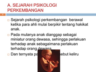 A. SEJARAH PSIKOLOGI
PERKEMBANGAN
 Sejarah psikologi perkembangan berawal
ketika para ahli mulai berpikir tentang hakikat
anak.
 Pada mulanya anak dianggap sebagai
miniatur orang dewasa, sehingga perlakuan
terhadap anak sebagaimana perlakuan
terhadap orang dewasa.
 Dan ternyata pandangan tersebut keliru
2
 