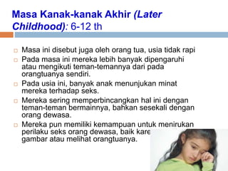 Masa Kanak-kanak Akhir (Later
Childhood): 6-12 th
 Masa ini disebut juga oleh orang tua, usia tidak rapi
 Pada masa ini mereka lebih banyak dipengaruhi
atau mengikuti teman-temannya dari pada
orangtuanya sendiri.
 Pada usia ini, banyak anak menunjukan minat
mereka terhadap seks.
 Mereka sering memperbincangkan hal ini dengan
teman-teman bermainnya, bahkan sesekali dengan
orang dewasa.
 Mereka pun memiliki kemampuan untuk menirukan
perilaku seks orang dewasa, baik karena melihat
gambar atau melihat orangtuanya.
 