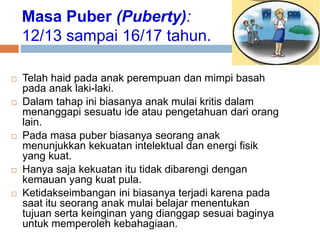 Masa Puber (Puberty):
12/13 sampai 16/17 tahun.
 Telah haid pada anak perempuan dan mimpi basah
pada anak laki-laki.
 Dalam tahap ini biasanya anak mulai kritis dalam
menanggapi sesuatu ide atau pengetahuan dari orang
lain.
 Pada masa puber biasanya seorang anak
menunjukkan kekuatan intelektual dan energi fisik
yang kuat.
 Hanya saja kekuatan itu tidak dibarengi dengan
kemauan yang kuat pula.
 Ketidakseimbangan ini biasanya terjadi karena pada
saat itu seorang anak mulai belajar menentukan
tujuan serta keinginan yang dianggap sesuai baginya
untuk memperoleh kebahagiaan.
 