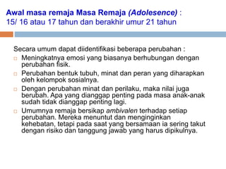 Awal masa remaja Masa Remaja (Adolesence) :
15/ 16 atau 17 tahun dan berakhir umur 21 tahun
Secara umum dapat diidentifikasi beberapa perubahan :
 Meningkatnya emosi yang biasanya berhubungan dengan
perubahan fisik.
 Perubahan bentuk tubuh, minat dan peran yang diharapkan
oleh kelompok sosialnya.
 Dengan perubahan minat dan perilaku, maka nilai juga
berubah. Apa yang dianggap penting pada masa anak-anak
sudah tidak dianggap penting lagi.
 Umumnya remaja bersikap ambivalen terhadap setiap
perubahan. Mereka menuntut dan menginginkan
kehebatan, tetapi pada saat yang bersamaan ia sering takut
dengan risiko dan tanggung jawab yang harus dipikulnya.
 
