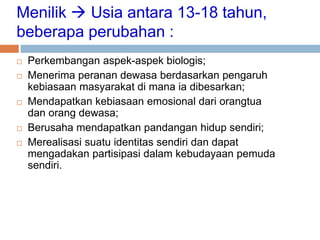 Menilik  Usia antara 13-18 tahun,
beberapa perubahan :
 Perkembangan aspek-aspek biologis;
 Menerima peranan dewasa berdasarkan pengaruh
kebiasaan masyarakat di mana ia dibesarkan;
 Mendapatkan kebiasaan emosional dari orangtua
dan orang dewasa;
 Berusaha mendapatkan pandangan hidup sendiri;
 Merealisasi suatu identitas sendiri dan dapat
mengadakan partisipasi dalam kebudayaan pemuda
sendiri.
 