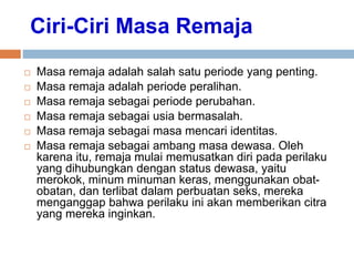 Ciri-Ciri Masa Remaja
 Masa remaja adalah salah satu periode yang penting.
 Masa remaja adalah periode peralihan.
 Masa remaja sebagai periode perubahan.
 Masa remaja sebagai usia bermasalah.
 Masa remaja sebagai masa mencari identitas.
 Masa remaja sebagai ambang masa dewasa. Oleh
karena itu, remaja mulai memusatkan diri pada perilaku
yang dihubungkan dengan status dewasa, yaitu
merokok, minum minuman keras, menggunakan obat-
obatan, dan terlibat dalam perbuatan seks, mereka
menganggap bahwa perilaku ini akan memberikan citra
yang mereka inginkan.
 