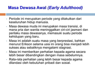 Masa Dewasa Awal (Early Adulthood)
 Periode ini merupakan periode yang ditakutkan dari
keseluruhan hidup manusia.
 Masa dewasa muda ini merupakan masa transisi, di
mana pria dan wanita meninggalkan ciri-ciri jasmani dan
perilaku masa dewasanya, memasuki suatu periode
kehidupan yang baru.
 Masa ini adalah suatu masa yang berprestasi, bahkan
menurut Erikson selama usia ini orang bisa menjadi lebih
sukses atau sebaliknya mengalami stagnasi.
 Masa ini memberikan perhatian kepada agama secara
lebih besar dibandingkan dengan masa sebelumnya.
 Rata-rata perhatian yang lebih besar kepada agama
dilandasi oleh kebutuhan pribadi dan sosial.
 