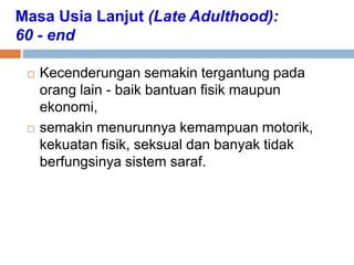 Masa Usia Lanjut (Late Adulthood):
60 - end
 Kecenderungan semakin tergantung pada
orang lain - baik bantuan fisik maupun
ekonomi,
 semakin menurunnya kemampuan motorik,
kekuatan fisik, seksual dan banyak tidak
berfungsinya sistem saraf.
 