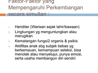 Faktor-Faktor yang
Mempengaruhi Perkembangan
secara simultan :
1. Heriditer (Warisan sejak lahir/bawaan)
2. Lingkungan yg menguntungkan atau
merugikan
3. Kematangan fungsi2 organis & psikis
4. Aktifitas anak sbg subjek bebas yg
berkemauan, kemampuan seleksi, bisa
menolak atau menyetujui, punya emosi,
serta usaha membangun diri sendiri
 