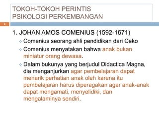 TOKOH-TOKOH PERINTIS
PSIKOLOGI PERKEMBANGAN
1. JOHAN AMOS COMENIUS (1592-1671)
 Comenius seorang ahli pendidikan dari Ceko
 Comenius menyatakan bahwa anak bukan
miniatur orang dewasa.
 Dalam bukunya yang berjudul Didactica Magna,
dia menganjurkan agar pembelajaran dapat
menarik perhatian anak oleh karena itu
pembelajaran harus diperagakan agar anak-anak
dapat mengamati, menyelidiki, dan
mengalaminya sendiri.
3
 