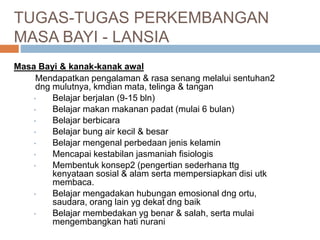 TUGAS-TUGAS PERKEMBANGAN
MASA BAYI - LANSIA
Masa Bayi & kanak-kanak awal
Mendapatkan pengalaman & rasa senang melalui sentuhan2
dng mulutnya, kmdian mata, telinga & tangan
• Belajar berjalan (9-15 bln)
• Belajar makan makanan padat (mulai 6 bulan)
• Belajar berbicara
• Belajar bung air kecil & besar
• Belajar mengenal perbedaan jenis kelamin
• Mencapai kestabilan jasmaniah fisiologis
• Membentuk konsep2 (pengertian sederhana ttg
kenyataan sosial & alam serta mempersiapkan disi utk
membaca.
• Belajar mengadakan hubungan emosional dng ortu,
saudara, orang lain yg dekat dng baik
• Belajar membedakan yg benar & salah, serta mulai
mengembangkan hati nurani
 