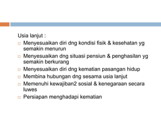 Usia lanjut :
 Menyesuaikan diri dng kondisi fisik & kesehatan yg
semakin menurun
 Menyesuaikan dng situasi pensiun & penghasilan yg
semakin berkurang
 Menyesuaikan diri dng kematian pasangan hidup
 Membina hubungan dng sesama usia lanjut
 Memenuhi kewajiban2 sosial & kenegaraan secara
luwes
 Persiapan menghadapi kematian
 