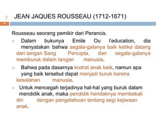 2. JEAN JAQUES ROUSSEAU (1712-1671)
Rousseau seorang pemikir dari Perancis.
 Dalam bukunya Emile Ou l’education, dia
menyatakan bahwa segala-galanya baik ketika datang
dari tangan Sang Pencipta, dan segala-galanya
memburuk dalam tangan manusia.
 Bahwa pada dasarnya kodrat anak baik, namun apa
yang baik tersebut dapat menjadi buruk karena
kesalahan manusia.
 Untuk mencegah terjadinya hal-hal yang buruk dalam
mendidik anak, maka pendidik hendaknya membekali
diri dengan pengetahuan tentang segi kejiwaan
anak.
4
 