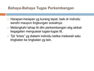 Bahaya-Bahaya Tugas Perkembangan
 Harapan-harapan yg kurang tepat, baik dr individu
sendiri maupun lingkungan sosialnya.
 Melangkahi tahap ttt dlm perkembangan sbg akibat
kegagalan menguasai tugas-tugas ttt.
 Tjd “krisis” yg dialami individu ketika melewati satu
tingkatan ke tingkatan yg lain.
 