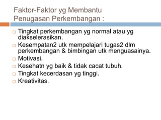 Faktor-Faktor yg Membantu
Penugasan Perkembangan :
 Tingkat perkembangan yg normal atau yg
diakselerasikan.
 Kesempatan2 utk mempelajari tugas2 dlm
perkembangan & bimbingan utk menguasainya.
 Motivasi.
 Kesehatn yg baik & tidak cacat tubuh.
 Tingkat kecerdasan yg tinggi.
 Kreativitas.
 