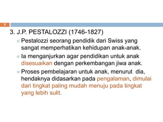 3. J.P. PESTALOZZI (1746-1827)
 Pestalozzi seorang pendidik dari Swiss yang
sangat memperhatikan kehidupan anak-anak.
 Ia menganjurkan agar pendidikan untuk anak
disesuaikan dengan perkembangan jiwa anak.
 Proses pembelajaran untuk anak, menurut dia,
hendaknya didasarkan pada pengalaman, dimulai
dari tingkat paling mudah menuju pada tingkat
yang lebih sulit.
5
 