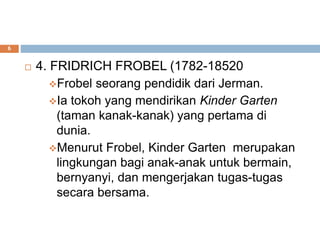 4. FRIDRICH FROBEL (1782-18520
Frobel seorang pendidik dari Jerman.
Ia tokoh yang mendirikan Kinder Garten
(taman kanak-kanak) yang pertama di
dunia.
Menurut Frobel, Kinder Garten merupakan
lingkungan bagi anak-anak untuk bermain,
bernyanyi, dan mengerjakan tugas-tugas
secara bersama.
6
 