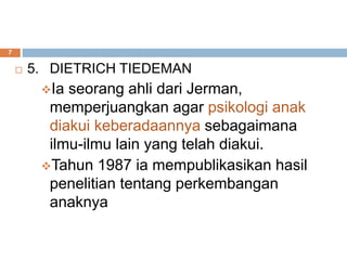  5. DIETRICH TIEDEMAN
Ia seorang ahli dari Jerman,
memperjuangkan agar psikologi anak
diakui keberadaannya sebagaimana
ilmu-ilmu lain yang telah diakui.
Tahun 1987 ia mempublikasikan hasil
penelitian tentang perkembangan
anaknya
7
 
