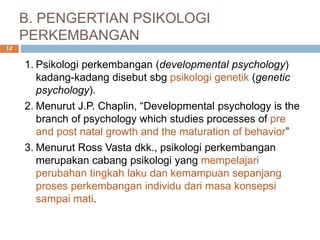B. PENGERTIAN PSIKOLOGI
PERKEMBANGAN
1. Psikologi perkembangan (developmental psychology)
kadang-kadang disebut sbg psikologi genetik (genetic
psychology).
2. Menurut J.P. Chaplin, “Developmental psychology is the
branch of psychology which studies processes of pre
and post natal growth and the maturation of behavior”
3. Menurut Ross Vasta dkk., psikologi perkembangan
merupakan cabang psikologi yang mempelajari
perubahan tingkah laku dan kemampuan sepanjang
proses perkembangan individu dari masa konsepsi
sampai mati.
12
 