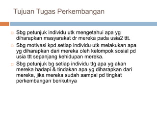 Tujuan Tugas Perkembangan
 Sbg petunjuk individu utk mengetahui apa yg
diharapkan masyarakat dr mereka pada usia2 ttt.
 Sbg motivasi kpd setiap individu utk melakukan apa
yg diharapkan dari mereka oleh kelompok sosial pd
usia ttt sepanjang kehidupan mereka.
 Sbg petunjuk bg setiap individu ttg apa yg akan
mereka hadapi & tindakan apa yg diharapkan dari
mereka, jika mereka sudah sampai pd tingkat
perkembangan berikutnya
 