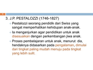 3. J.P. PESTALOZZI (1746-1827)
 Pestalozzi seorang pendidik dari Swiss yang
sangat memperhatikan kehidupan anak-anak.
 Ia menganjurkan agar pendidikan untuk anak
disesuaikan dengan perkembangan jiwa anak.
 Proses pembelajaran untuk anak, menurut dia,
hendaknya didasarkan pada pengalaman, dimulai
dari tingkat paling mudah menuju pada tingkat
yang lebih sulit.
5
 