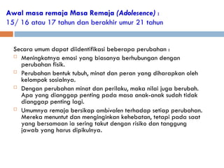 Awal masa remaja Masa Remaja (Adolesence) :
15/ 16 atau 17 tahun dan berakhir umur 21 tahun
Secara umum dapat diidentifikasi beberapa perubahan :
 Meningkatnya emosi yang biasanya berhubungan dengan
perubahan fisik.
 Perubahan bentuk tubuh, minat dan peran yang diharapkan oleh
kelompok sosialnya.
 Dengan perubahan minat dan perilaku, maka nilai juga berubah.
Apa yang dianggap penting pada masa anak-anak sudah tidak
dianggap penting lagi.
 Umumnya remaja bersikap ambivalen terhadap setiap perubahan.
Mereka menuntut dan menginginkan kehebatan, tetapi pada saat
yang bersamaan ia sering takut dengan risiko dan tanggung
jawab yang harus dipikulnya.
 