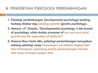 B. PENGERTIAN PSIKOLOGI PERKEMBANGAN
1. Psikologi perkembangan (developmental psychology) kadang-
kadang disebut sbg psikologi genetik (genetic psychology).
2. Menurut J.P. Chaplin, “Developmental psychology is the branch
of psychology which studies processes of pre and post natal
growth and the maturation of behavior”
3. Menurut Ross Vasta dkk., psikologi perkembangan merupakan
cabang psikologi yang mempelajari perubahan tingkah laku
dan kemampuan sepanjang proses perkembangan individu
dari masa konsepsi sampai mati.
12
 
