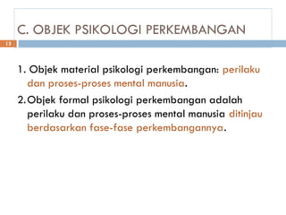 C. OBJEK PSIKOLOGI PERKEMBANGAN
1. Objek material psikologi perkembangan: perilaku
dan proses-proses mental manusia.
2.Objek formal psikologi perkembangan adalah
perilaku dan proses-proses mental manusia ditinjau
berdasarkan fase-fase perkembangannya.
13
 