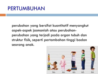 PERTUMBUHAN
perubahan yang bersifat kuantitatif menyangkut
aspek-aspek jasmaniah atau perubahan-
perubahan yang terjadi pada organ tubuh dan
struktur fisik, seperti pertambahan tinggi badan
seorang anak.
 