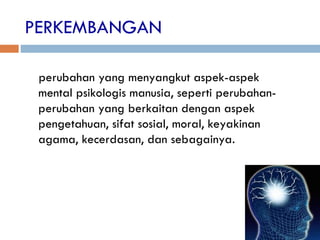 PERKEMBANGAN
perubahan yang menyangkut aspek-aspek
mental psikologis manusia, seperti perubahan-
perubahan yang berkaitan dengan aspek
pengetahuan, sifat sosial, moral, keyakinan
agama, kecerdasan, dan sebagainya.
 