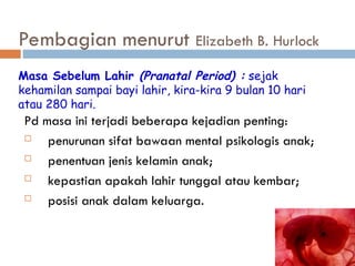 Pembagian menurut Elizabeth B. Hurlock
Pd masa ini terjadi beberapa kejadian penting:
 penurunan sifat bawaan mental psikologis anak;
 penentuan jenis kelamin anak;
 kepastian apakah lahir tunggal atau kembar;
 posisi anak dalam keluarga.
Masa Sebelum Lahir (Pranatal Period) : sejak
kehamilan sampai bayi lahir, kira-kira 9 bulan 10 hari
atau 280 hari.
 