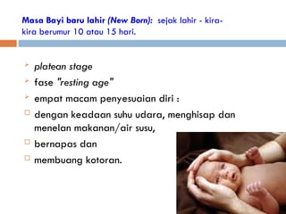 Masa Bayi baru lahir (New Born): sejak lahir - kira-
kira berumur 10 atau 15 hari.
 platean stage
 fase "resting age"
 empat macam penyesuaian diri :
 dengan keadaan suhu udara, menghisap dan
menelan makanan/air susu,
 bernapas dan
 membuang kotoran.
 
