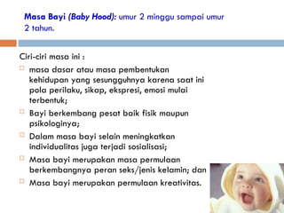 Masa Bayi (Baby Hood): umur 2 minggu sampai umur
2 tahun.
Ciri-ciri masa ini :
 masa dasar atau masa pembentukan
kehidupan yang sesungguhnya karena saat ini
pola perilaku, sikap, ekspresi, emosi mulai
terbentuk;
 Bayi berkembang pesat baik fisik maupun
psikologinya;
 Dalam masa bayi selain meningkatkan
individualitas juga terjadi sosialisasi;
 Masa bayi merupakan masa permulaan
berkembangnya peran seks/jenis kelamin; dan
 Masa bayi merupakan permulaan kreativitas.
 