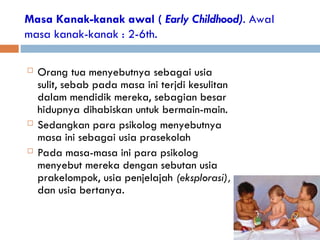 Masa Kanak-kanak awal ( Early Childhood). Awal
masa kanak-kanak : 2-6th.
 Orang tua menyebutnya sebagai usia
sulit, sebab pada masa ini terjdi kesulitan
dalam mendidik mereka, sebagian besar
hidupnya dihabiskan untuk bermain-main.
 Sedangkan para psikolog menyebutnya
masa ini sebagai usia prasekolah
 Pada masa-masa ini para psikolog
menyebut mereka dengan sebutan usia
prakelompok, usia penjelajah (eksplorasi),
dan usia bertanya.
 